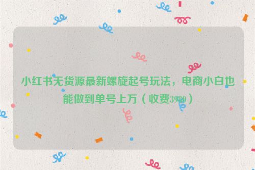小红书无货源最新螺旋起号玩法，电商小白也能做到单号上万（收费3980）